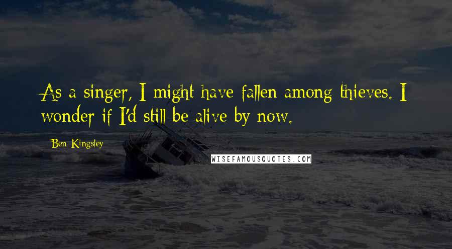 Ben Kingsley Quotes: As a singer, I might have fallen among thieves. I wonder if I'd still be alive by now.