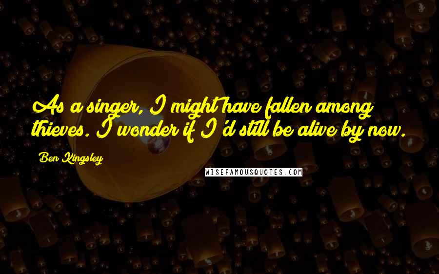 Ben Kingsley Quotes: As a singer, I might have fallen among thieves. I wonder if I'd still be alive by now.