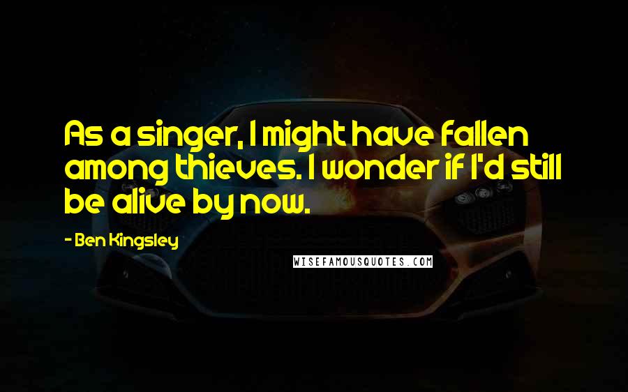 Ben Kingsley Quotes: As a singer, I might have fallen among thieves. I wonder if I'd still be alive by now.