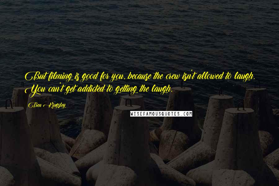 Ben Kingsley Quotes: But filming is good for you, because the crew isn't allowed to laugh. You can't get addicted to getting the laugh.