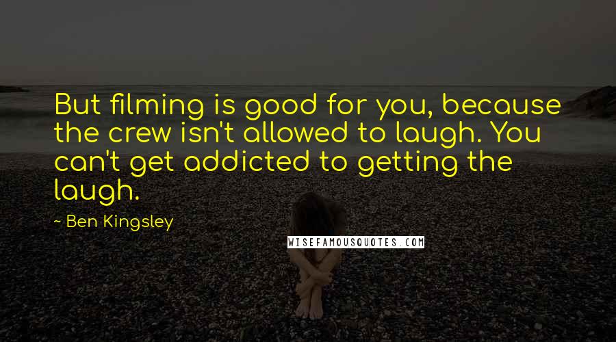 Ben Kingsley Quotes: But filming is good for you, because the crew isn't allowed to laugh. You can't get addicted to getting the laugh.