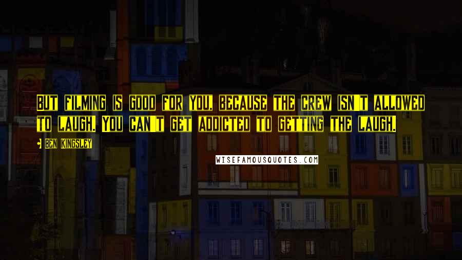 Ben Kingsley Quotes: But filming is good for you, because the crew isn't allowed to laugh. You can't get addicted to getting the laugh.
