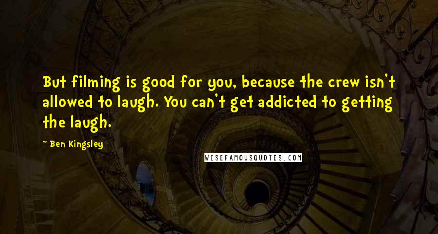 Ben Kingsley Quotes: But filming is good for you, because the crew isn't allowed to laugh. You can't get addicted to getting the laugh.