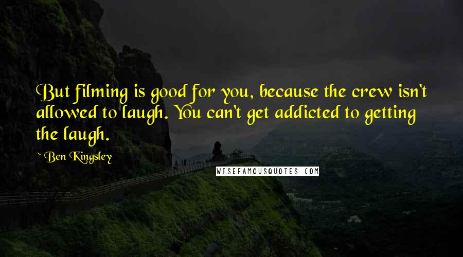 Ben Kingsley Quotes: But filming is good for you, because the crew isn't allowed to laugh. You can't get addicted to getting the laugh.