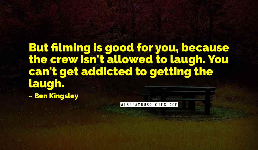 Ben Kingsley Quotes: But filming is good for you, because the crew isn't allowed to laugh. You can't get addicted to getting the laugh.