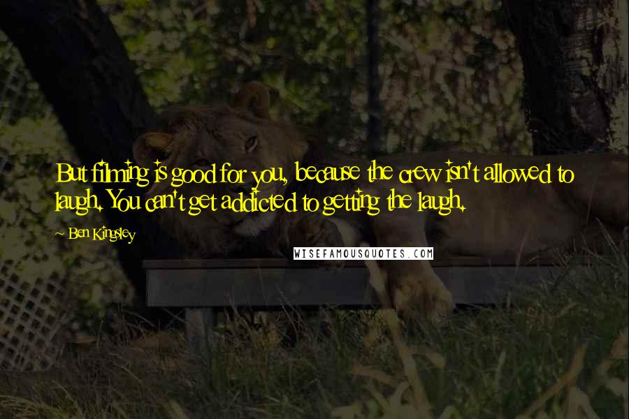 Ben Kingsley Quotes: But filming is good for you, because the crew isn't allowed to laugh. You can't get addicted to getting the laugh.