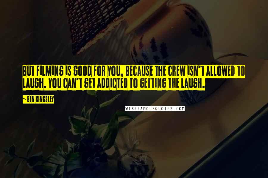 Ben Kingsley Quotes: But filming is good for you, because the crew isn't allowed to laugh. You can't get addicted to getting the laugh.