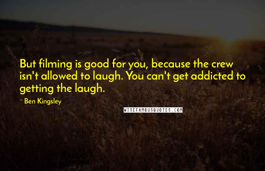 Ben Kingsley Quotes: But filming is good for you, because the crew isn't allowed to laugh. You can't get addicted to getting the laugh.