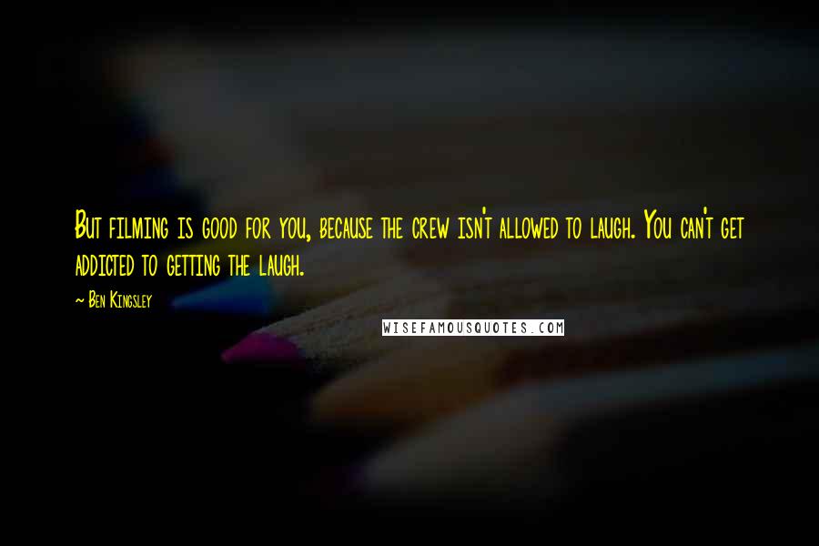 Ben Kingsley Quotes: But filming is good for you, because the crew isn't allowed to laugh. You can't get addicted to getting the laugh.