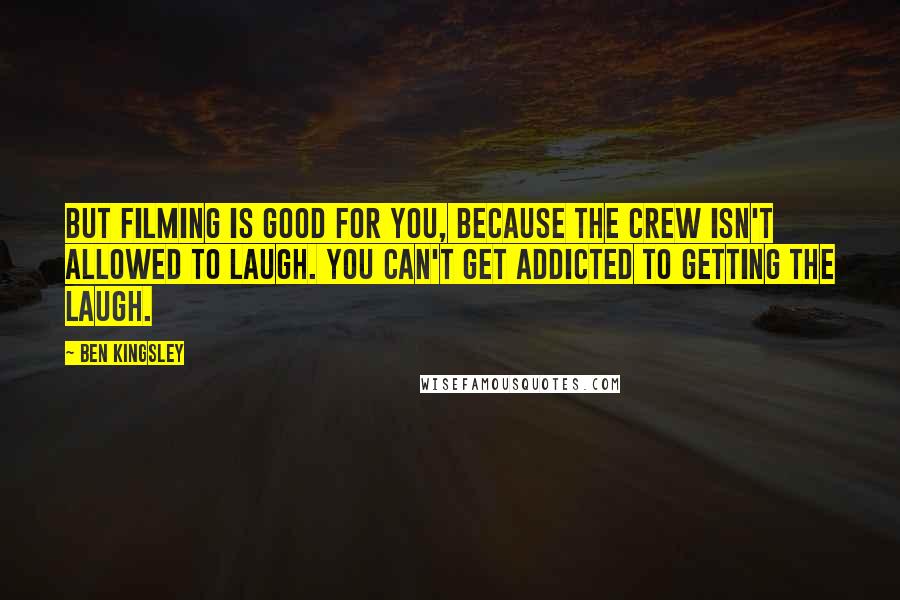 Ben Kingsley Quotes: But filming is good for you, because the crew isn't allowed to laugh. You can't get addicted to getting the laugh.