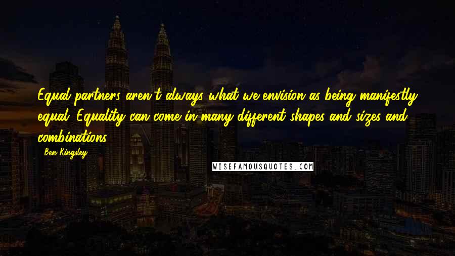 Ben Kingsley Quotes: Equal partners aren't always what we envision as being manifestly equal. Equality can come in many different shapes and sizes and combinations.