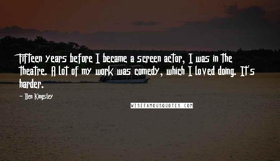 Ben Kingsley Quotes: Fifteen years before I became a screen actor, I was in the theatre. A lot of my work was comedy, which I loved doing. It's harder.