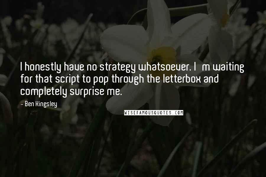 Ben Kingsley Quotes: I honestly have no strategy whatsoever. I'm waiting for that script to pop through the letterbox and completely surprise me.