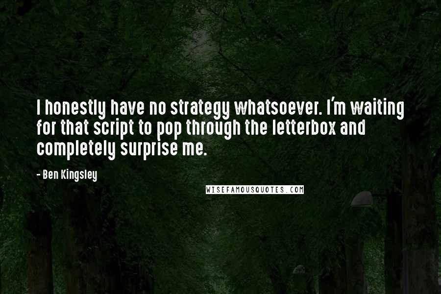 Ben Kingsley Quotes: I honestly have no strategy whatsoever. I'm waiting for that script to pop through the letterbox and completely surprise me.