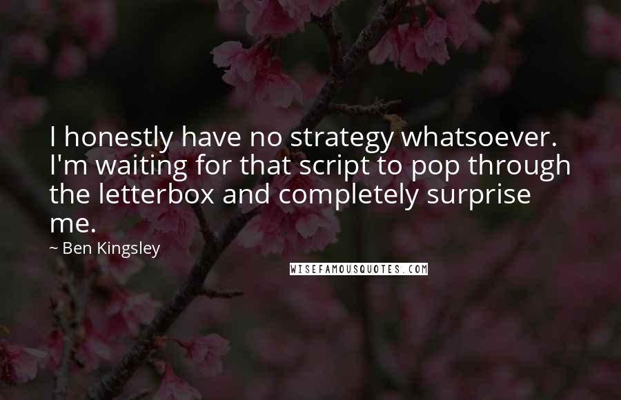 Ben Kingsley Quotes: I honestly have no strategy whatsoever. I'm waiting for that script to pop through the letterbox and completely surprise me.
