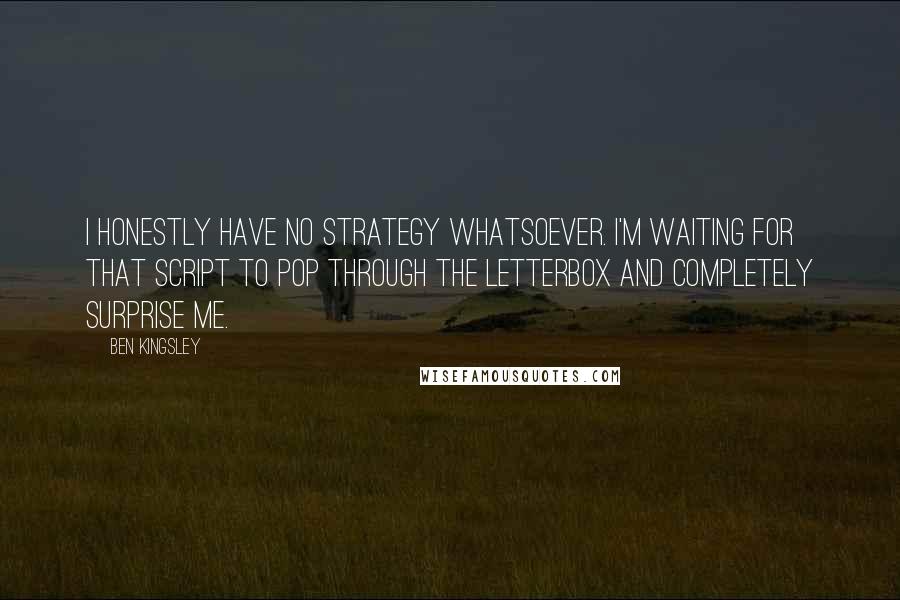 Ben Kingsley Quotes: I honestly have no strategy whatsoever. I'm waiting for that script to pop through the letterbox and completely surprise me.