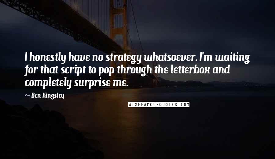 Ben Kingsley Quotes: I honestly have no strategy whatsoever. I'm waiting for that script to pop through the letterbox and completely surprise me.