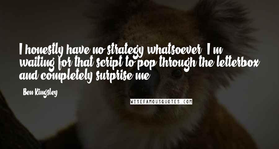 Ben Kingsley Quotes: I honestly have no strategy whatsoever. I'm waiting for that script to pop through the letterbox and completely surprise me.