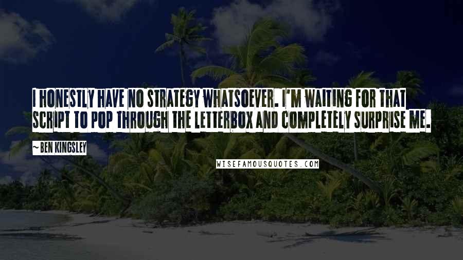 Ben Kingsley Quotes: I honestly have no strategy whatsoever. I'm waiting for that script to pop through the letterbox and completely surprise me.