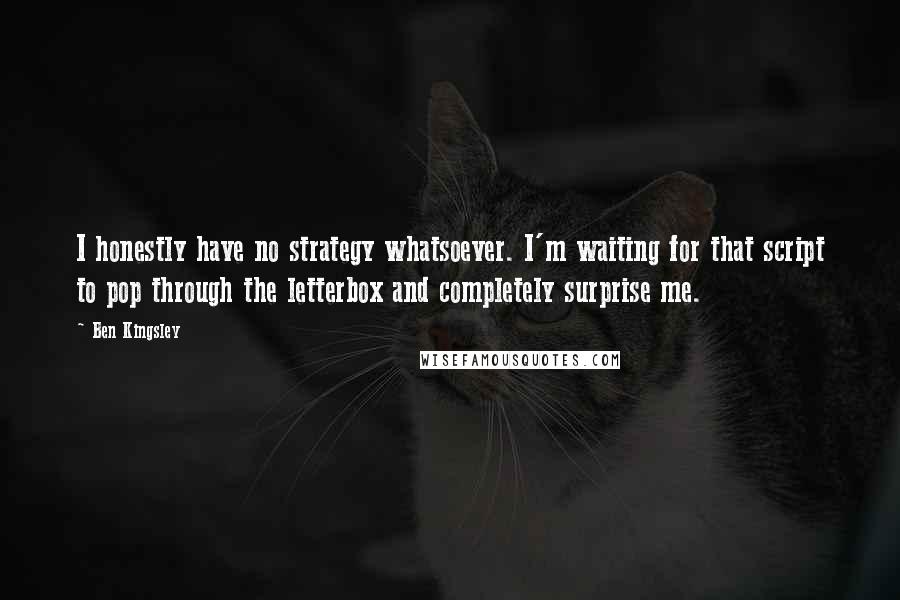 Ben Kingsley Quotes: I honestly have no strategy whatsoever. I'm waiting for that script to pop through the letterbox and completely surprise me.