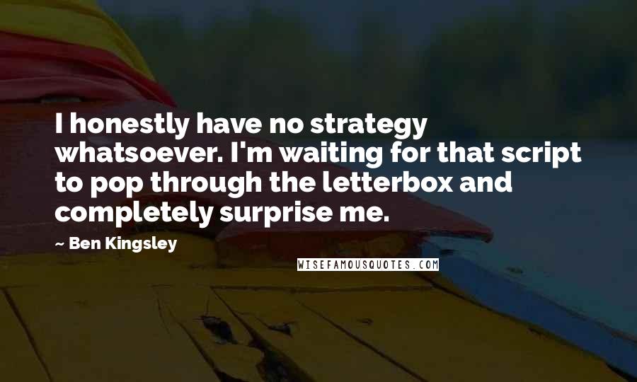 Ben Kingsley Quotes: I honestly have no strategy whatsoever. I'm waiting for that script to pop through the letterbox and completely surprise me.