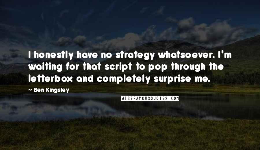 Ben Kingsley Quotes: I honestly have no strategy whatsoever. I'm waiting for that script to pop through the letterbox and completely surprise me.