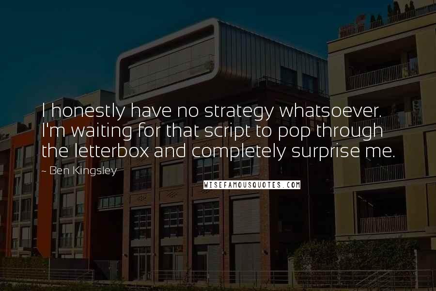 Ben Kingsley Quotes: I honestly have no strategy whatsoever. I'm waiting for that script to pop through the letterbox and completely surprise me.