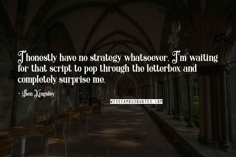 Ben Kingsley Quotes: I honestly have no strategy whatsoever. I'm waiting for that script to pop through the letterbox and completely surprise me.