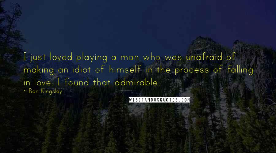 Ben Kingsley Quotes: I just loved playing a man who was unafraid of making an idiot of himself in the process of falling in love. I found that admirable.