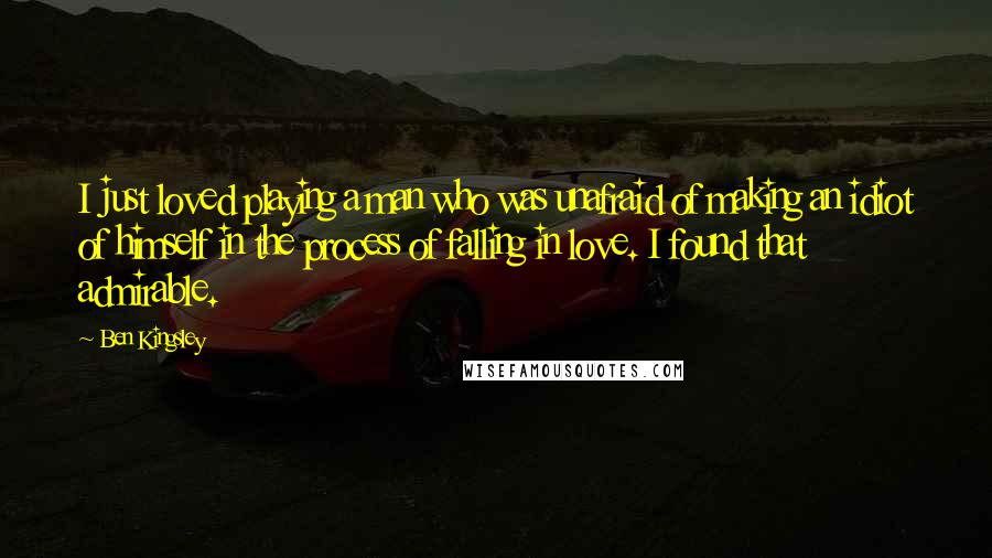 Ben Kingsley Quotes: I just loved playing a man who was unafraid of making an idiot of himself in the process of falling in love. I found that admirable.