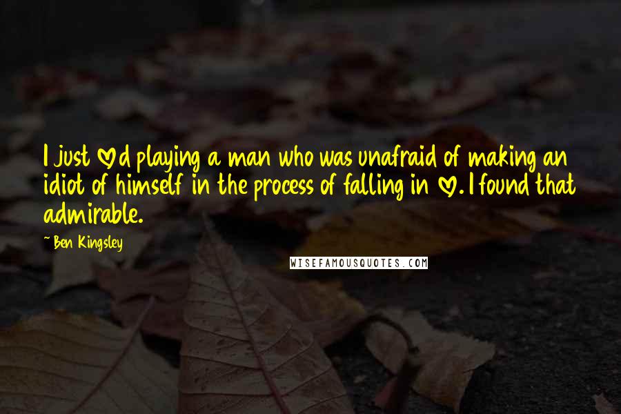 Ben Kingsley Quotes: I just loved playing a man who was unafraid of making an idiot of himself in the process of falling in love. I found that admirable.