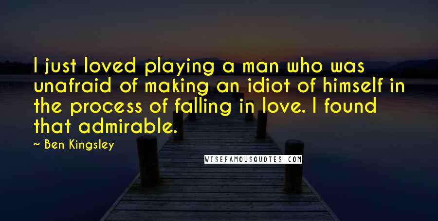 Ben Kingsley Quotes: I just loved playing a man who was unafraid of making an idiot of himself in the process of falling in love. I found that admirable.