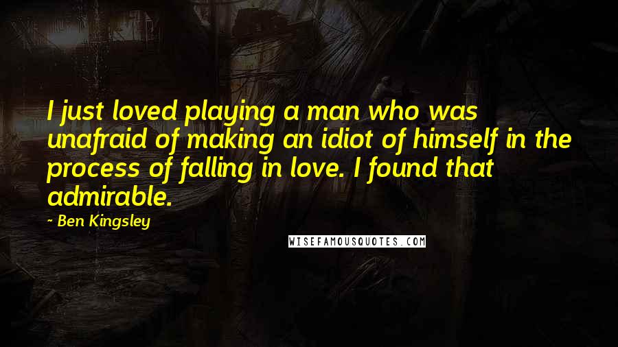 Ben Kingsley Quotes: I just loved playing a man who was unafraid of making an idiot of himself in the process of falling in love. I found that admirable.