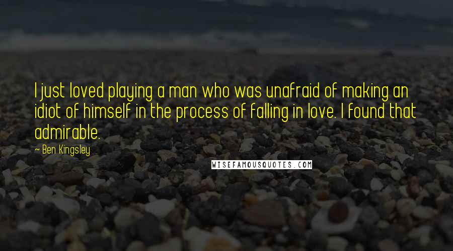 Ben Kingsley Quotes: I just loved playing a man who was unafraid of making an idiot of himself in the process of falling in love. I found that admirable.