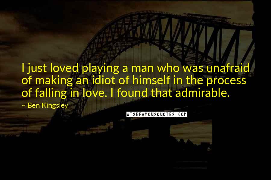 Ben Kingsley Quotes: I just loved playing a man who was unafraid of making an idiot of himself in the process of falling in love. I found that admirable.