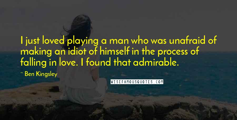 Ben Kingsley Quotes: I just loved playing a man who was unafraid of making an idiot of himself in the process of falling in love. I found that admirable.