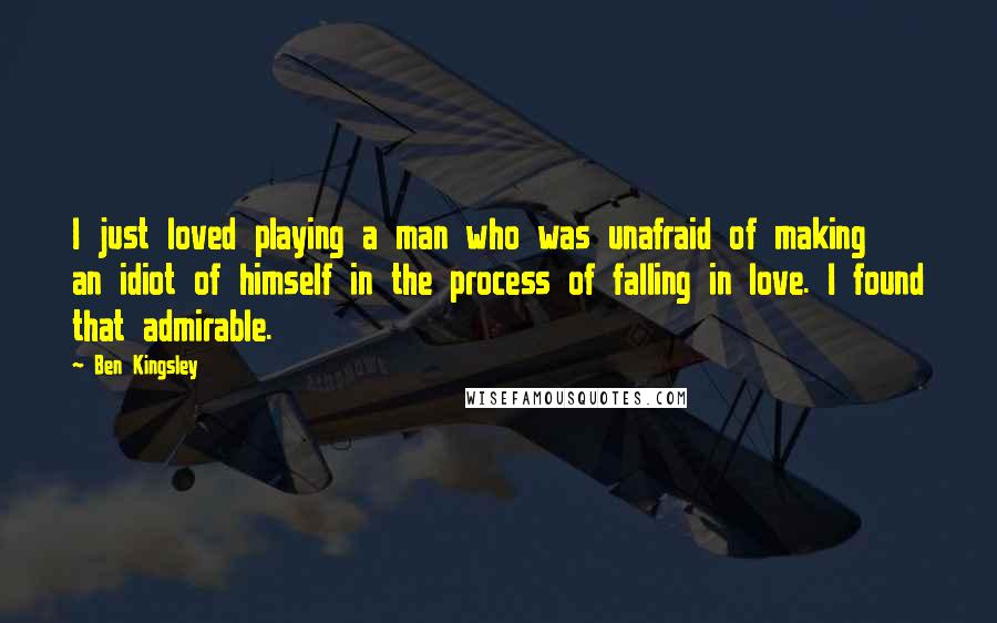 Ben Kingsley Quotes: I just loved playing a man who was unafraid of making an idiot of himself in the process of falling in love. I found that admirable.