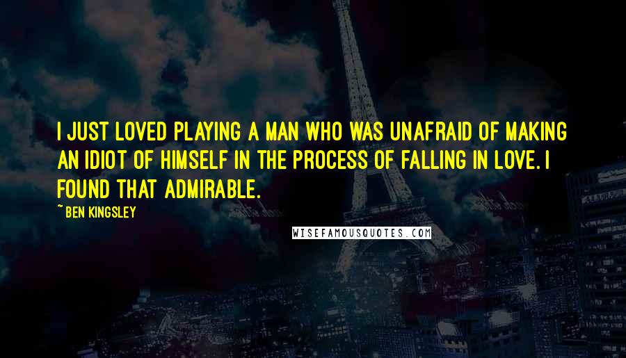 Ben Kingsley Quotes: I just loved playing a man who was unafraid of making an idiot of himself in the process of falling in love. I found that admirable.