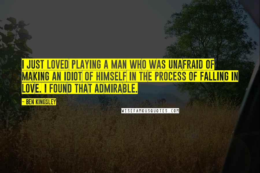 Ben Kingsley Quotes: I just loved playing a man who was unafraid of making an idiot of himself in the process of falling in love. I found that admirable.