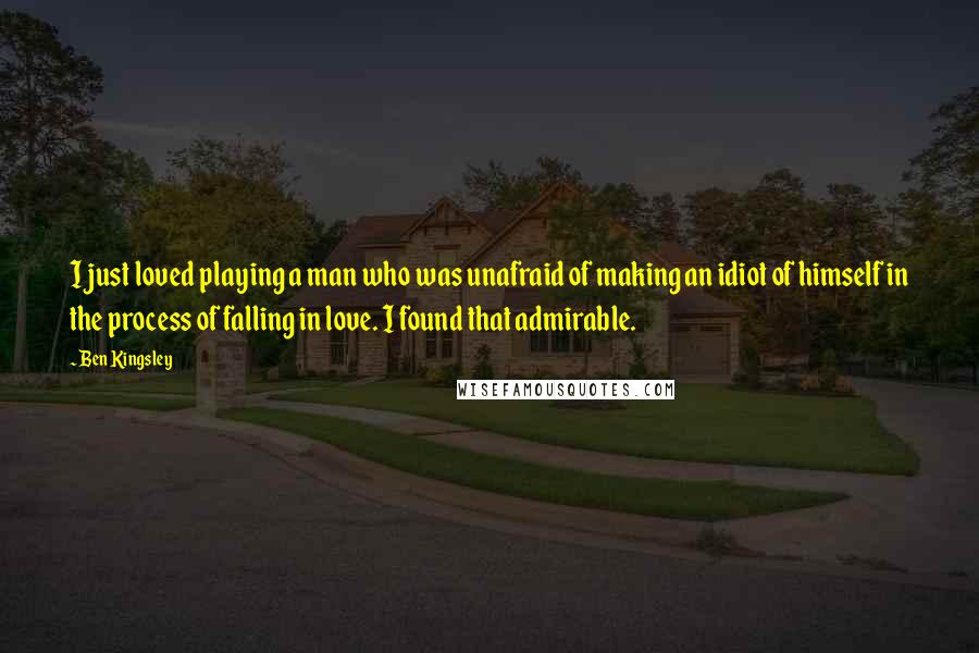 Ben Kingsley Quotes: I just loved playing a man who was unafraid of making an idiot of himself in the process of falling in love. I found that admirable.