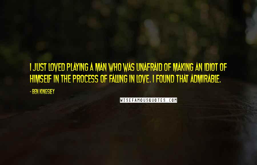 Ben Kingsley Quotes: I just loved playing a man who was unafraid of making an idiot of himself in the process of falling in love. I found that admirable.