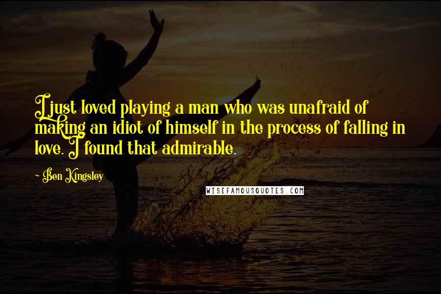 Ben Kingsley Quotes: I just loved playing a man who was unafraid of making an idiot of himself in the process of falling in love. I found that admirable.