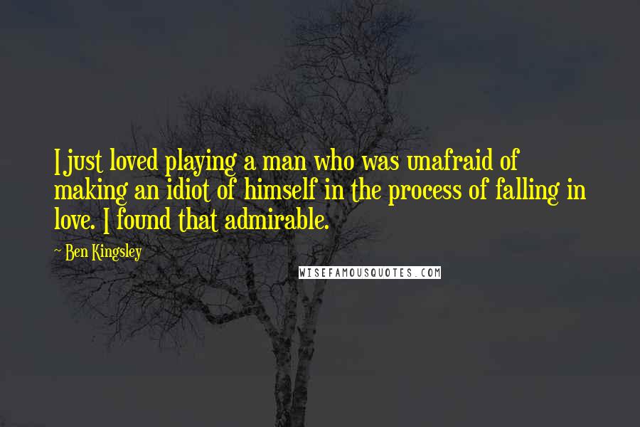 Ben Kingsley Quotes: I just loved playing a man who was unafraid of making an idiot of himself in the process of falling in love. I found that admirable.