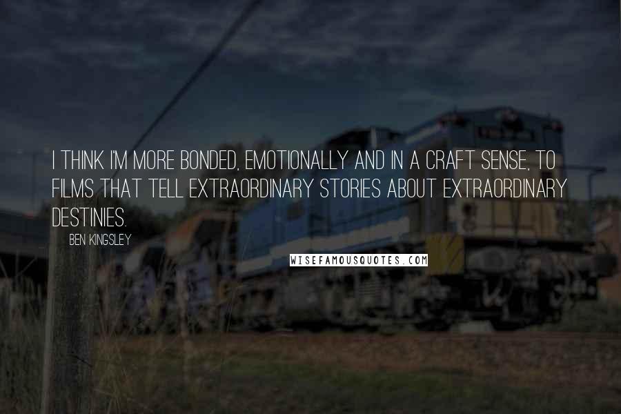 Ben Kingsley Quotes: I think I'm more bonded, emotionally and in a craft sense, to films that tell extraordinary stories about extraordinary destinies.