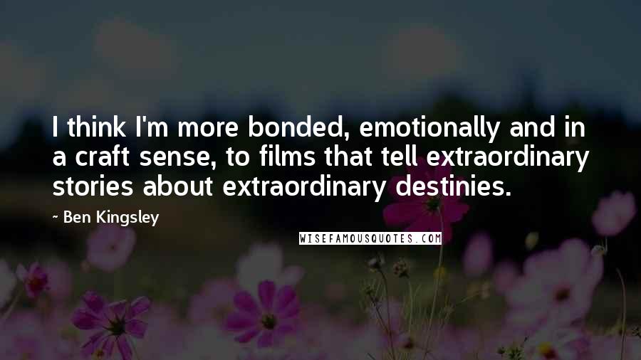 Ben Kingsley Quotes: I think I'm more bonded, emotionally and in a craft sense, to films that tell extraordinary stories about extraordinary destinies.