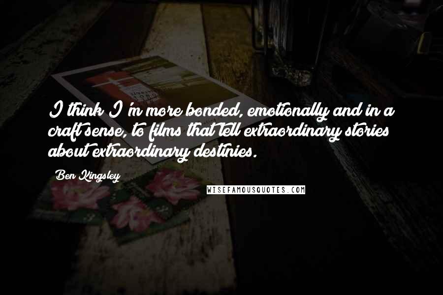 Ben Kingsley Quotes: I think I'm more bonded, emotionally and in a craft sense, to films that tell extraordinary stories about extraordinary destinies.