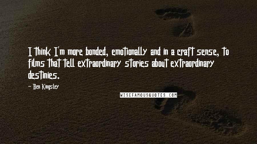 Ben Kingsley Quotes: I think I'm more bonded, emotionally and in a craft sense, to films that tell extraordinary stories about extraordinary destinies.