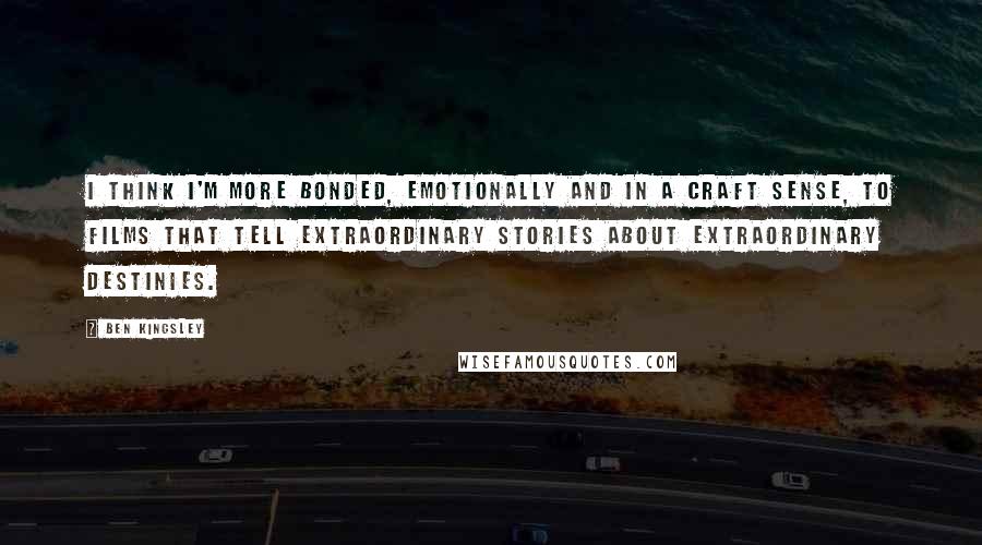 Ben Kingsley Quotes: I think I'm more bonded, emotionally and in a craft sense, to films that tell extraordinary stories about extraordinary destinies.