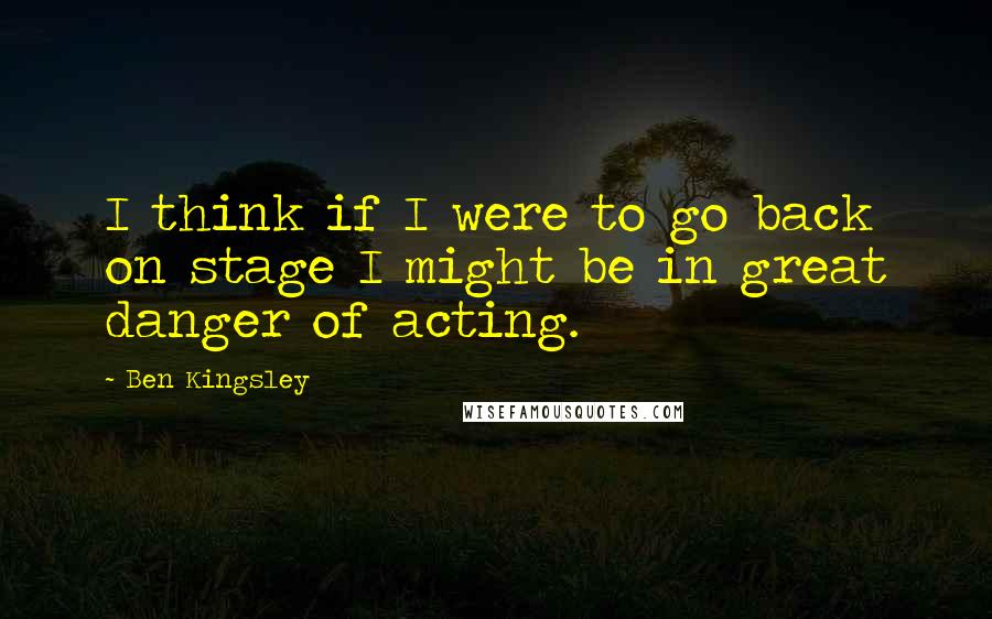 Ben Kingsley Quotes: I think if I were to go back on stage I might be in great danger of acting.