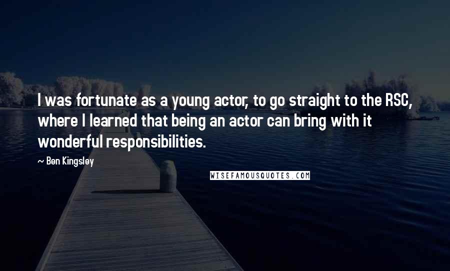 Ben Kingsley Quotes: I was fortunate as a young actor, to go straight to the RSC, where I learned that being an actor can bring with it wonderful responsibilities.